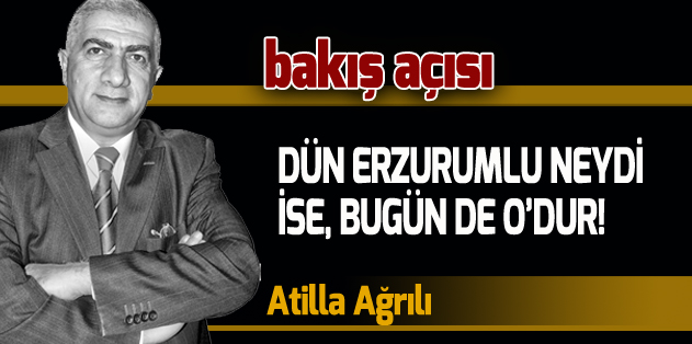 DÜN ERZURUMLU NEYDİ İSE, BUGÜN DE O’DUR!