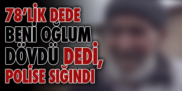 OĞLU DARP ETTİ, 78’LİK DEDE POLİSE SIĞINDI